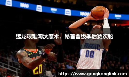 猛龙艰难淘汰魔术，昂首晋级季后赛次轮